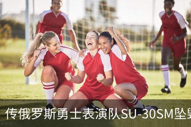 传俄罗斯勇士表演队SU-30SM坠毁，副主任死亡